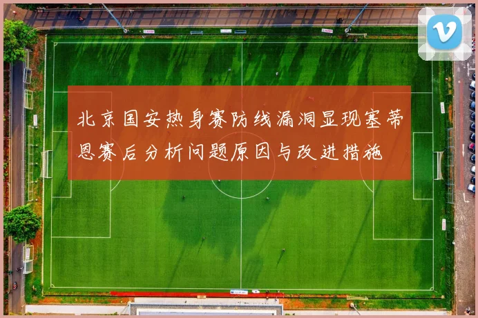 北京国安热身赛防线漏洞显现塞蒂恩赛后分析问题原因与改进措施
