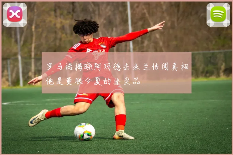 罗马诺揭晓阿玛德去米兰传闻真相他是曼联今夏的非卖品