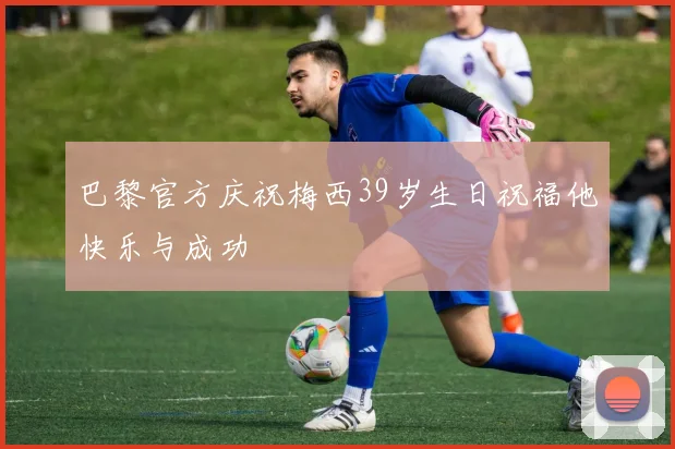 巴黎官方庆祝梅西39岁生日祝福他快乐与成功
