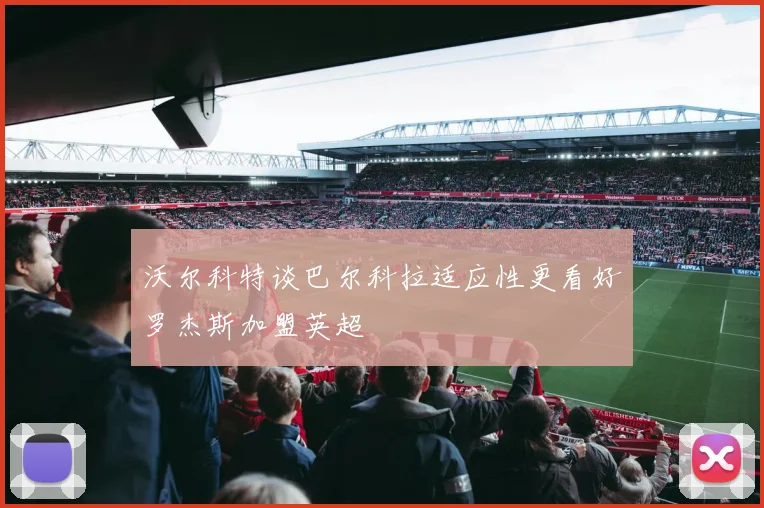 沃尔科特谈巴尔科拉适应性更看好罗杰斯加盟英超