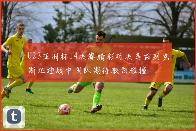 U23亚洲杯14决赛精彩对决乌兹别克斯坦迎战中国队期待激烈碰撞