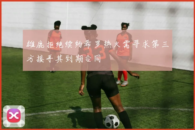 雄鹿拒绝续约希罗热火需寻求第三方接手其到期合同