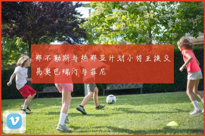 那不勒斯与热那亚计划小将互换交易奥巴瑞汀与菲尼