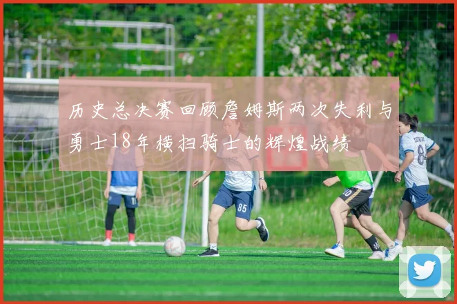 历史总决赛回顾詹姆斯两次失利与勇士18年横扫骑士的辉煌战绩