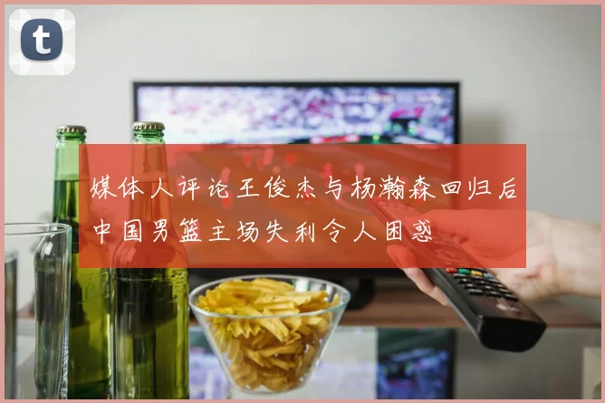 媒体人评论王俊杰与杨瀚森回归后中国男篮主场失利令人困惑