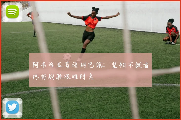 阿韦洛亚寄语姆巴佩：坚韧不拔者终将战胜艰难时光