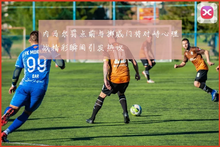 内马尔罚点前与挪威门将对峙心理战精彩瞬间引发热议