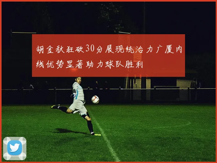 胡金秋狂砍30分展现统治力广厦内线优势显著助力球队胜利