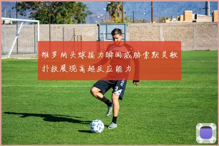 维罗纳头球接力瞬间威胁索默灵敏扑救展现高超反应能力
