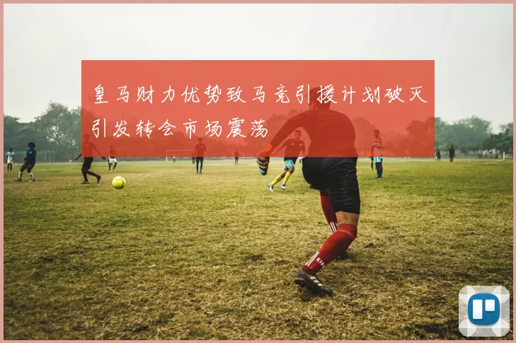 皇马财力优势致马竞引援计划破灭引发转会市场震荡