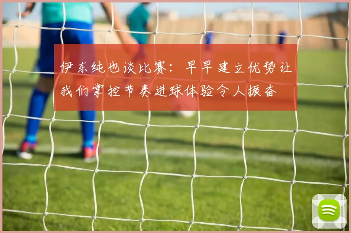 伊东纯也谈比赛：早早建立优势让我们掌控节奏进球体验令人振奋