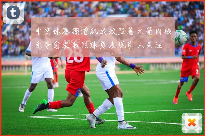 申京休赛期增肌成效显著火箭内线竞争愈发激烈球员表现引人关注