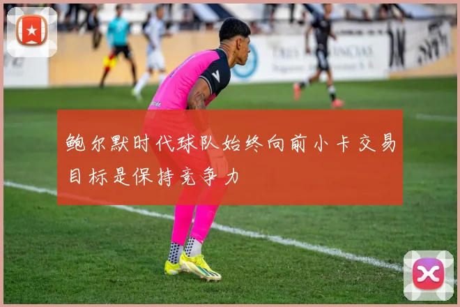 鲍尔默时代球队始终向前小卡交易目标是保持竞争力