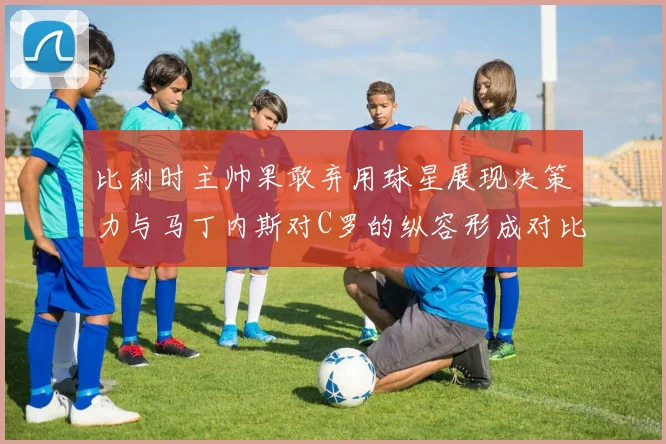 比利时主帅果敢弃用球星展现决策力与马丁内斯对C罗的纵容形成对比
