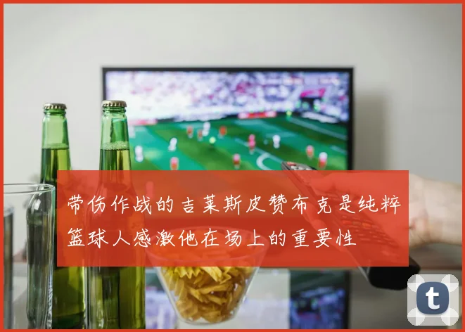 带伤作战的吉莱斯皮赞布克是纯粹篮球人感激他在场上的重要性